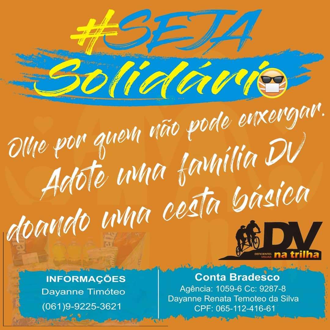 #pracegover Decrição da imagem: convite para campanha de solidariedade em fundo laranjado. Acima, #SejaSolidário , em letras azuis e amarelas, com rabisco azul e emoticon de uma pessoa cega usando máscara. No meio, em letras brancas: Olhe por quem não pode enxergar. Adote uma família DV doando uma cesta básica. Logomarca do DV na Trilha em preto e tons de laranja. Abaixo, em letras brancas sobre fundo azul rabiscado: Informações: Dayanne Timóteo, (061) 99225-3621. Conta Bradesco, agência 1059-6, conta corrente 9287-8, Dayanne Renata Timóteo da Silva, CPF 065.112.416-61 .